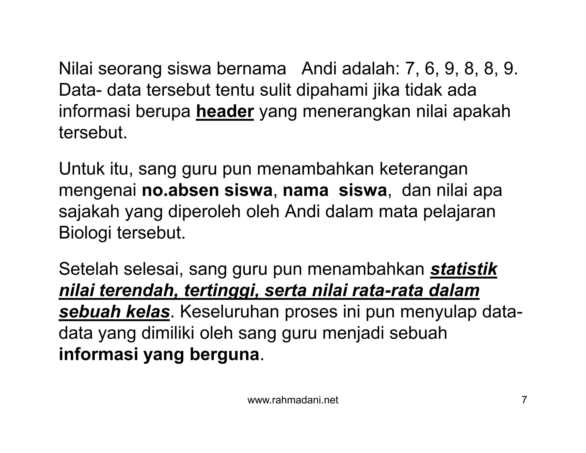 Nilai seorang siswa bernama Andi adalah: 7, 6, 9, 8, 8, 9.
Data- data tersebut tentu sulit dipahami jika tidak ada
informasi berupa header yang menerangkan nilai apakah
tersebut.
Untuk itu, sang guru pun menambahkan keterangan
mengenai no.absen siswa, nama siswa, dan nilai apa
sajakah yang diperoleh oleh Andi dalam mata pelajaran
Biologi tersebut.
Setelah selesai, sang guru pun menambahkan statistik
nilai terendah, tertinggi, serta nilai rata-rata dalam
sebuah kelas. Keseluruhan proses ini pun menyulap data-
data yang dimiliki oleh sang guru menjadi sebuah
informasi yang berguna.
www.rahmadani.net 7
Nilai seorang siswa bernama Andi adalah: 7, 6, 9, 8, 8, 9.
Data- data tersebut tentu sulit dipahami jika tidak ada
informasi berupa header yang menerangkan nilai apakah
tersebut.
Untuk itu, sang guru pun menambahkan keterangan
mengenai no.absen siswa, nama siswa, dan nilai apa
sajakah yang diperoleh oleh Andi dalam mata pelajaran
Biologi tersebut.
Setelah selesai, sang guru pun menambahkan statistik
nilai terendah, tertinggi, serta nilai rata-rata dalam
sebuah kelas. Keseluruhan proses ini pun menyulap data-
data yang dimiliki oleh sang guru menjadi sebuah
informasi yang berguna.
 