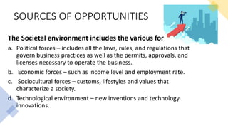 SOURCES OF OPPORTUNITIES
The Societal environment includes the various forces like
a. Political forces – includes all the laws, rules, and regulations that
govern business practices as well as the permits, approvals, and
licenses necessary to operate the business.
b. Economic forces – such as income level and employment rate.
c. Sociocultural forces – customs, lifestyles and values that
characterize a society.
d. Technological environment – new inventions and technology
innovations.
 