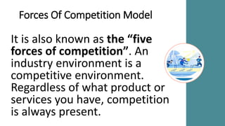 Forces Of Competition Model
It is also known as the “five
forces of competition”. An
industry environment is a
competitive environment.
Regardless of what product or
services you have, competition
is always present.
 