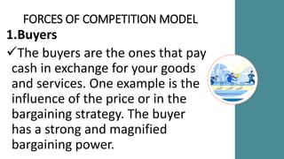 FORCES OF COMPETITION MODEL
1.Buyers
The buyers are the ones that pay
cash in exchange for your goods
and services. One example is the
influence of the price or in the
bargaining strategy. The buyer
has a strong and magnified
bargaining power.
 