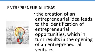 ENTREPRENEURIAL IDEAS
• the creation of an
entrepreneurial idea leads
to the identification of
entrepreneurial
opportunities, which in
turn results in the opening
of an entrepreneurial
venture.
 