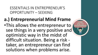 ESSENTIALS IN ENTREPRENEUR’S
OPPORTUNITY – SEEKING
a.) Entrepreneurial Mind Frame
•This allows the entrepreneur to
see things in a very positive and
optimistic way in the midst of
difficult situation. Being a risk -
taker, an entrepreneur can find
solutions when problems arise.
 