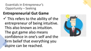 Essentials in Entrepreneur’s
Opportunity – Seeking
Entrepreneurial Gut Game
 This refers to the ability of the
entrepreneur of being intuitive.
This also known as intuition.
The gut game also means
confidence in one’s self and the
firm belief that everything you
aspire can be reached.
 