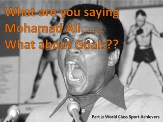 What are you saying
Mohamad Ali…….
What about Goals??
Part 2: World Class Sport Achievers
 