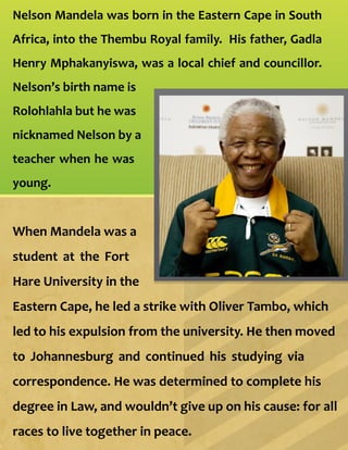 Nelson Mandela was born in the Eastern Cape in South
Africa, into the Thembu Royal family. His father, Gadla
Henry Mphakanyiswa, was a local chief and councillor.
Nelson’s birth name is
Rolohlahla but he was
nicknamed Nelson by a
teacher when he was
young.
When Mandela was a
student at the Fort
Hare University in the
Eastern Cape, he led a strike with Oliver Tambo, which
led to his expulsion from the university. He then moved
to Johannesburg and continued his studying via
correspondence. He was determined to complete his
degree in Law, and wouldn’t give up on his cause: for all
races to live together in peace.
 