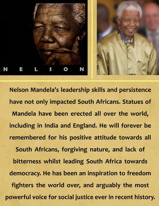 Nelson Mandela’s leadership skills and persistence
have not only impacted South Africans. Statues of
Mandela have been erected all over the world,
including in India and England. He will forever be
remembered for his positive attitude towards all
South Africans, forgiving nature, and lack of
bitterness whilst leading South Africa towards
democracy. He has been an inspiration to freedom
fighters the world over, and arguably the most
powerful voice for social justice ever in recent history.
 