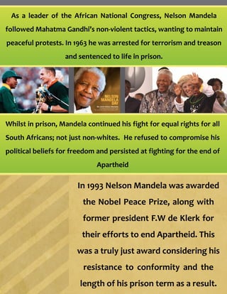 As a leader of the African National Congress, Nelson Mandela
followed Mahatma Gandhi’s non-violent tactics, wanting to maintain
peaceful protests. In 1963 he was arrested for terrorism and treason
and sentenced to life in prison.
Whilst in prison, Mandela continued his fight for equal rights for all
South Africans; not just non-whites. He refused to compromise his
political beliefs for freedom and persisted at fighting for the end of
Apartheid
In 1993 Nelson Mandela was awarded
the Nobel Peace Prize, along with
former president F.W de Klerk for
their efforts to end Apartheid. This
was a truly just award considering his
resistance to conformity and the
length of his prison term as a result.
 