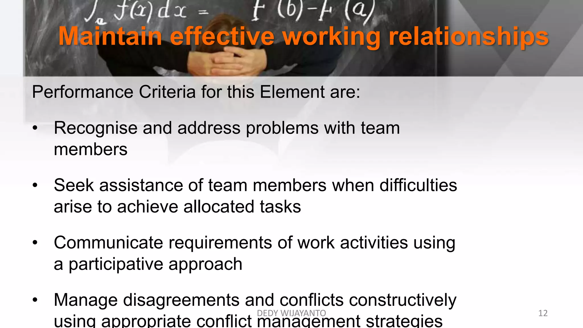 Maintain effective working relationships
Performance Criteria for this Element are:
• Recognise and address problems with team
members
• Seek assistance of team members when difficulties
arise to achieve allocated tasks
• Communicate requirements of work activities using
a participative approach
• Manage disagreements and conflicts constructively
using appropriate conflict management strategies
DEDY WIJAYANTO 12
 