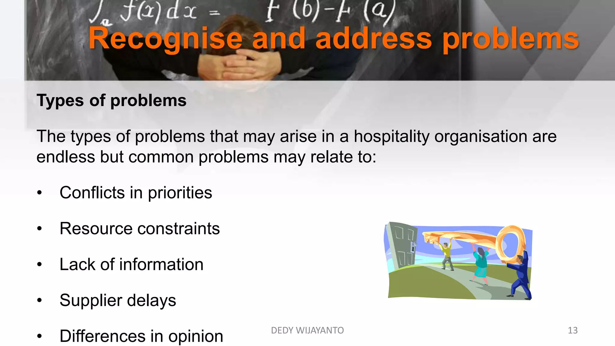 Recognise and address problems
Types of problems
The types of problems that may arise in a hospitality organisation are
endless but common problems may relate to:
• Conflicts in priorities
• Resource constraints
• Lack of information
• Supplier delays
• Differences in opinion DEDY WIJAYANTO 13
 