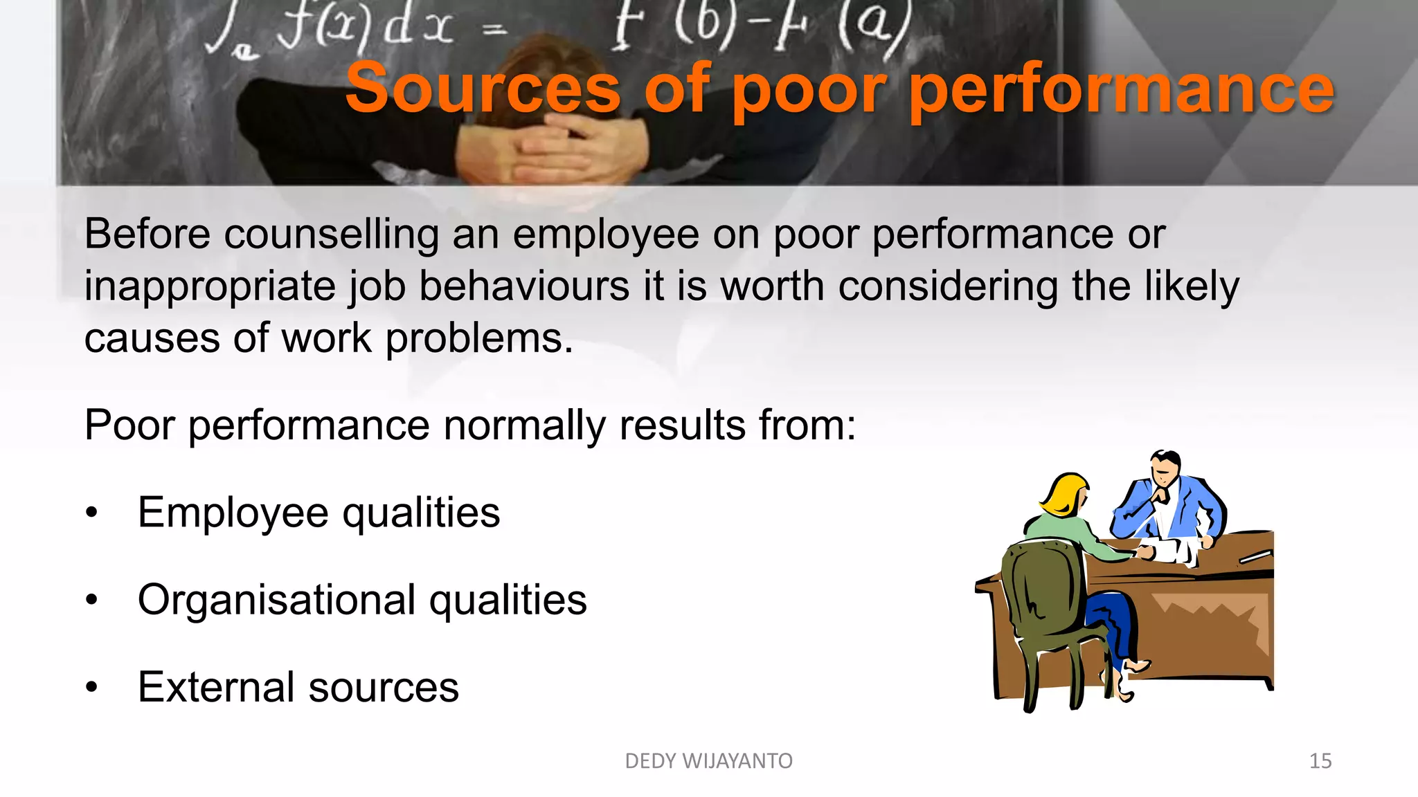 Sources of poor performance
Before counselling an employee on poor performance or
inappropriate job behaviours it is worth considering the likely
causes of work problems.
Poor performance normally results from:
• Employee qualities
• Organisational qualities
• External sources
DEDY WIJAYANTO 15
 