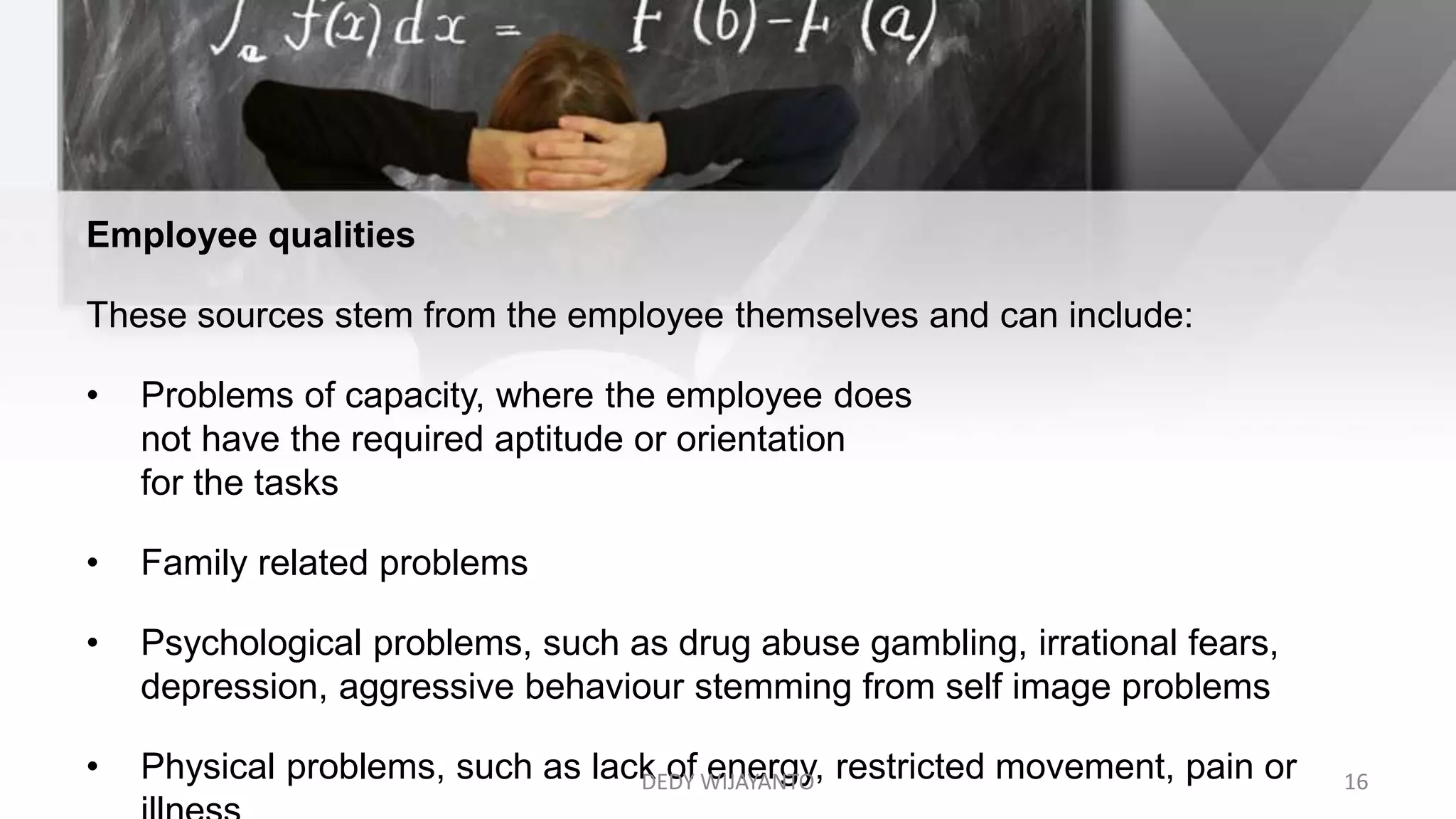 Employee qualities
These sources stem from the employee themselves and can include:
• Problems of capacity, where the employee does
not have the required aptitude or orientation
for the tasks
• Family related problems
• Psychological problems, such as drug abuse gambling, irrational fears,
depression, aggressive behaviour stemming from self image problems
• Physical problems, such as lack of energy, restricted movement, pain orDEDY WIJAYANTO 16
 