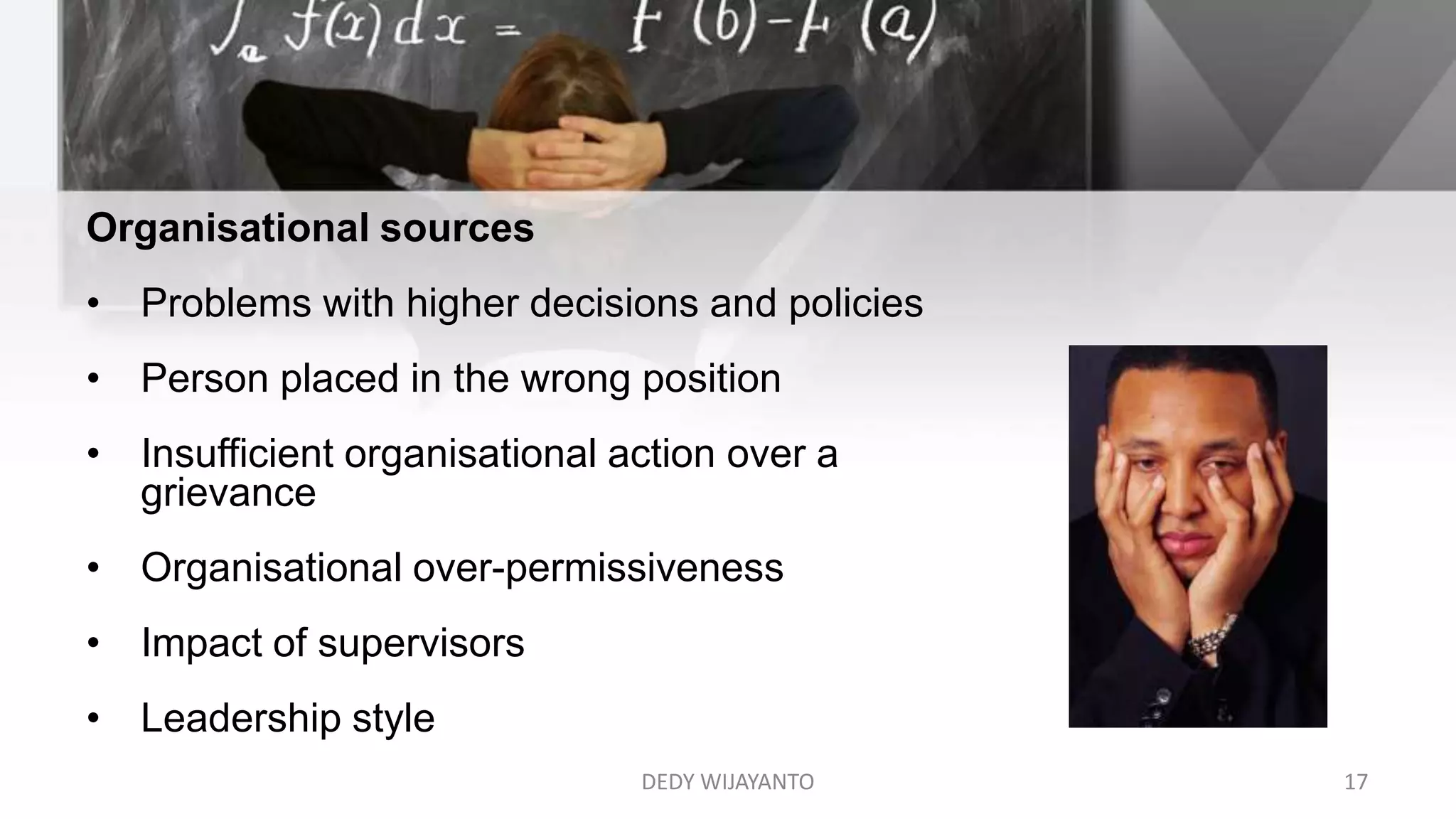 Organisational sources
• Problems with higher decisions and policies
• Person placed in the wrong position
• Insufficient organisational action over a
grievance
• Organisational over-permissiveness
• Impact of supervisors
• Leadership style
DEDY WIJAYANTO 17
 