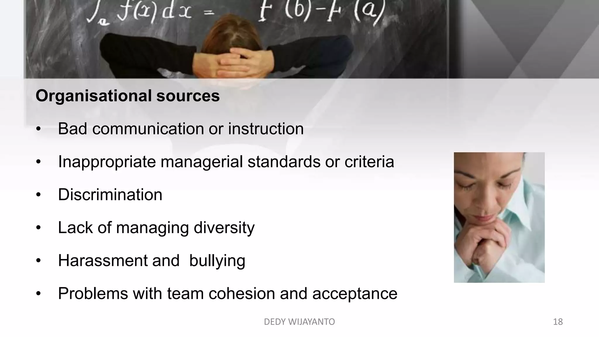 Organisational sources
• Bad communication or instruction
• Inappropriate managerial standards or criteria
• Discrimination
• Lack of managing diversity
• Harassment and bullying
• Problems with team cohesion and acceptance
DEDY WIJAYANTO 18
 