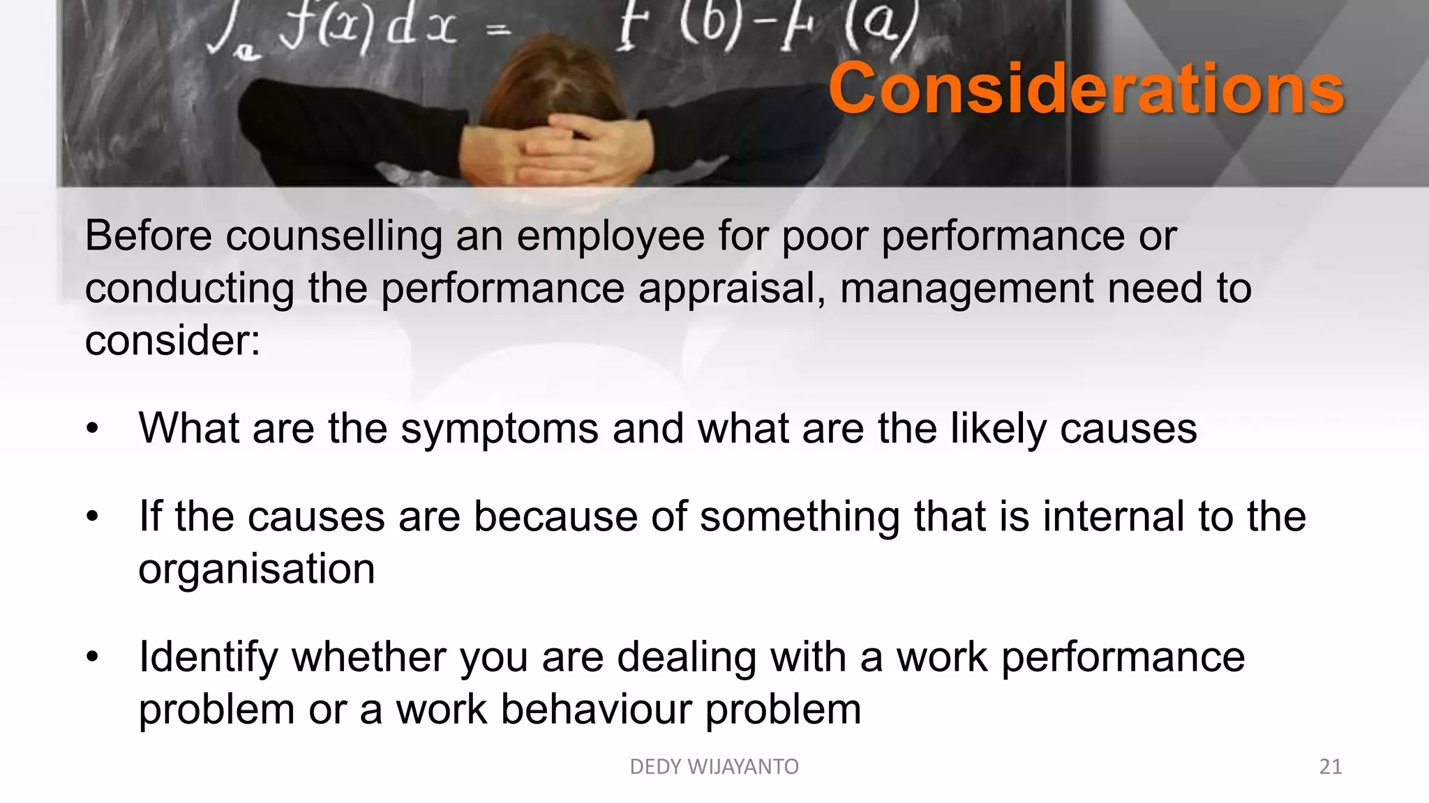 Considerations
Before counselling an employee for poor performance or
conducting the performance appraisal, management need to
consider:
• What are the symptoms and what are the likely causes
• If the causes are because of something that is internal to the
organisation
• Identify whether you are dealing with a work performance
problem or a work behaviour problem
DEDY WIJAYANTO 21
 