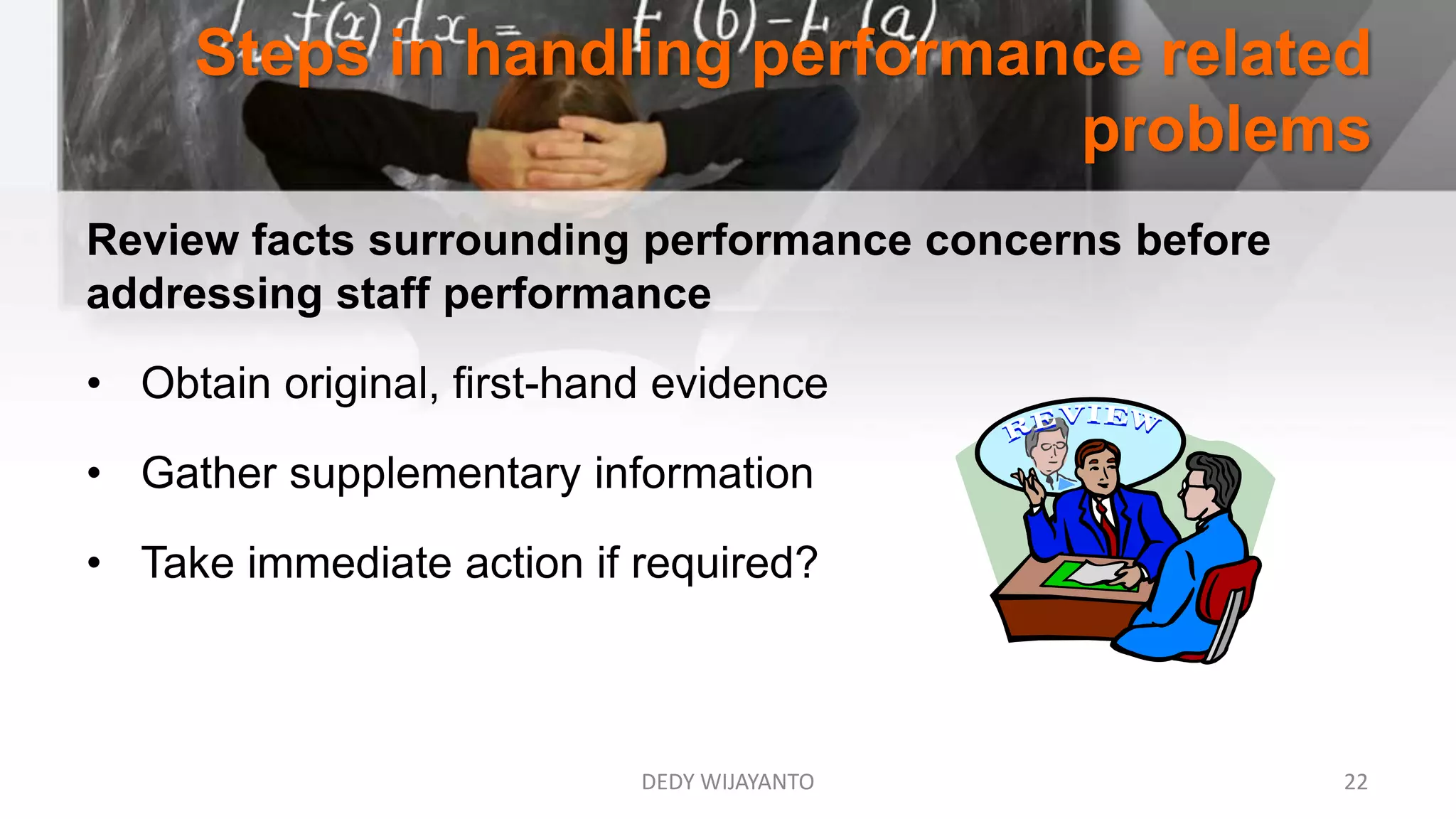 Steps in handling performance related
problems
Review facts surrounding performance concerns before
addressing staff performance
• Obtain original, first-hand evidence
• Gather supplementary information
• Take immediate action if required?
DEDY WIJAYANTO 22
 