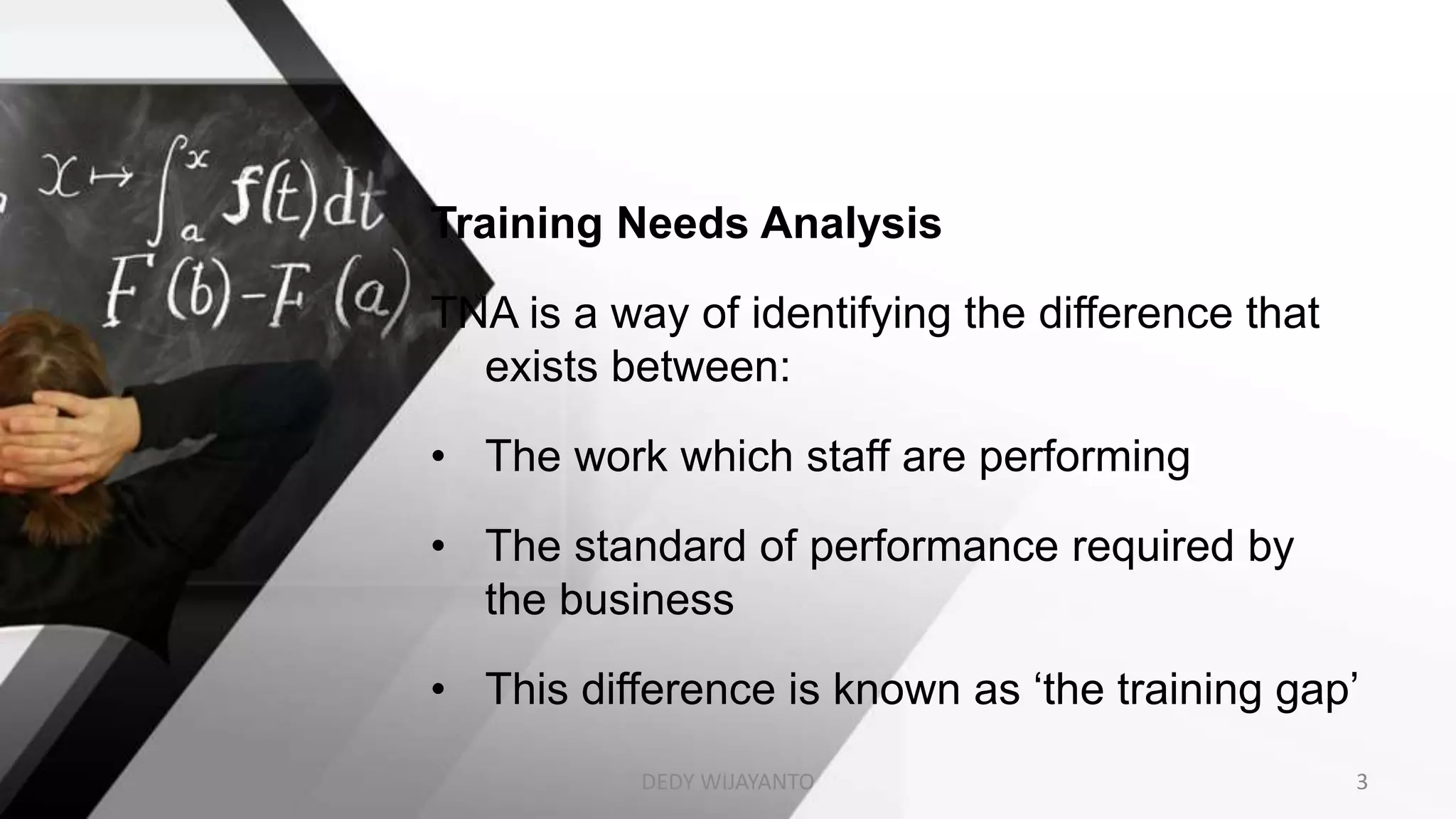 Training Needs Analysis
TNA is a way of identifying the difference that
exists between:
• The work which staff are performing
• The standard of performance required by
the business
• This difference is known as ‘the training gap’
DEDY WIJAYANTO 3
 