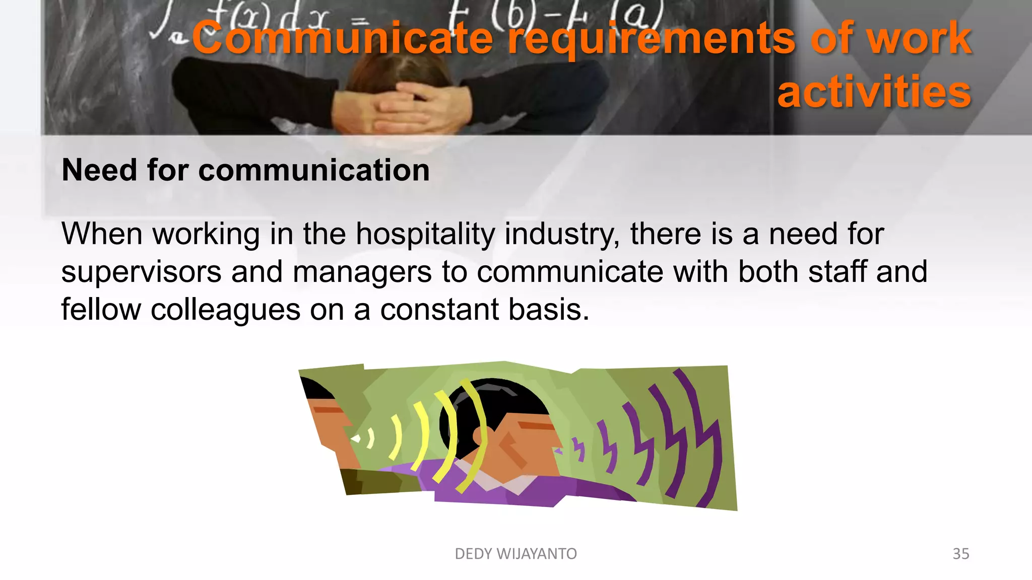 Communicate requirements of work
activities
DEDY WIJAYANTO 35
Need for communication
When working in the hospitality industry, there is a need for
supervisors and managers to communicate with both staff and
fellow colleagues on a constant basis.
 