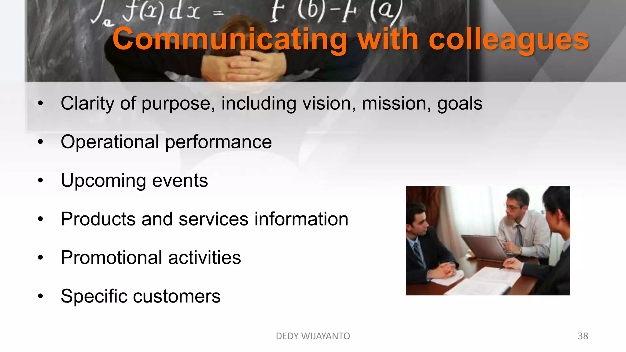 Communicating with colleagues
DEDY WIJAYANTO 38
• Clarity of purpose, including vision, mission, goals
• Operational performance
• Upcoming events
• Products and services information
• Promotional activities
• Specific customers
 