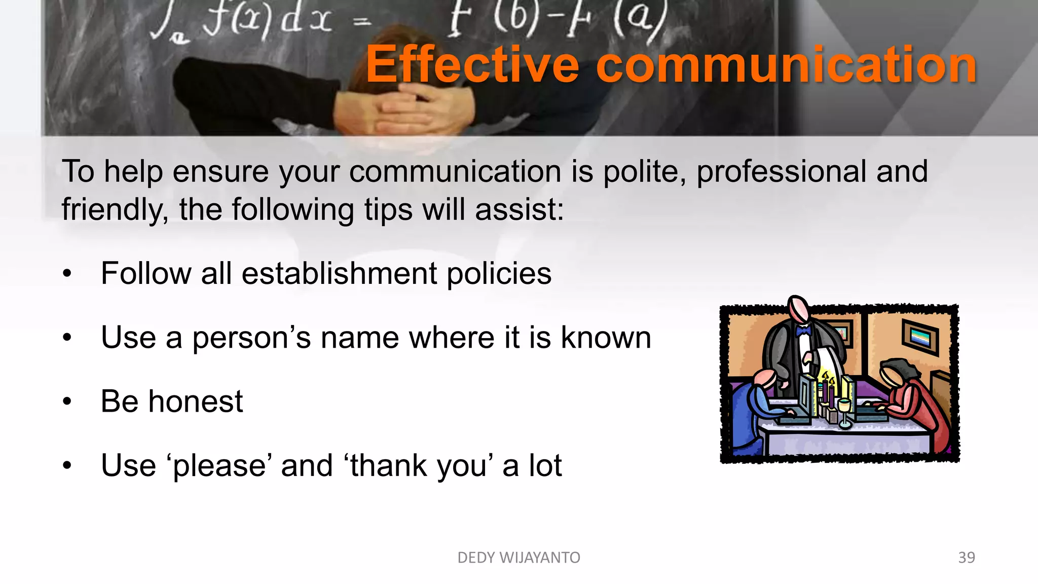 Effective communication
DEDY WIJAYANTO 39
To help ensure your communication is polite, professional and
friendly, the following tips will assist:
• Follow all establishment policies
• Use a person’s name where it is known
• Be honest
• Use ‘please’ and ‘thank you’ a lot
 