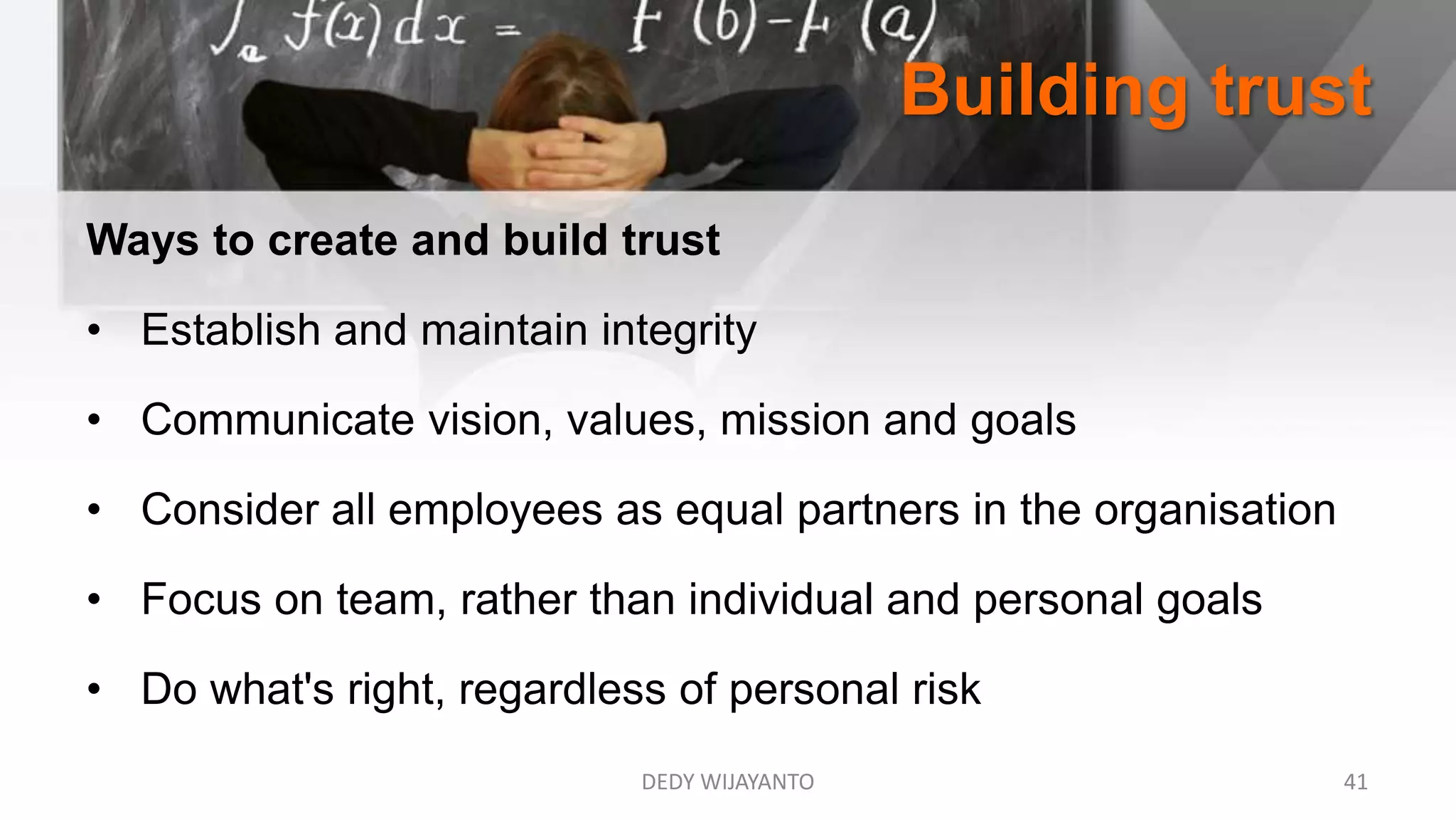 Building trust
DEDY WIJAYANTO 41
Ways to create and build trust
• Establish and maintain integrity
• Communicate vision, values, mission and goals
• Consider all employees as equal partners in the organisation
• Focus on team, rather than individual and personal goals
• Do what's right, regardless of personal risk
 