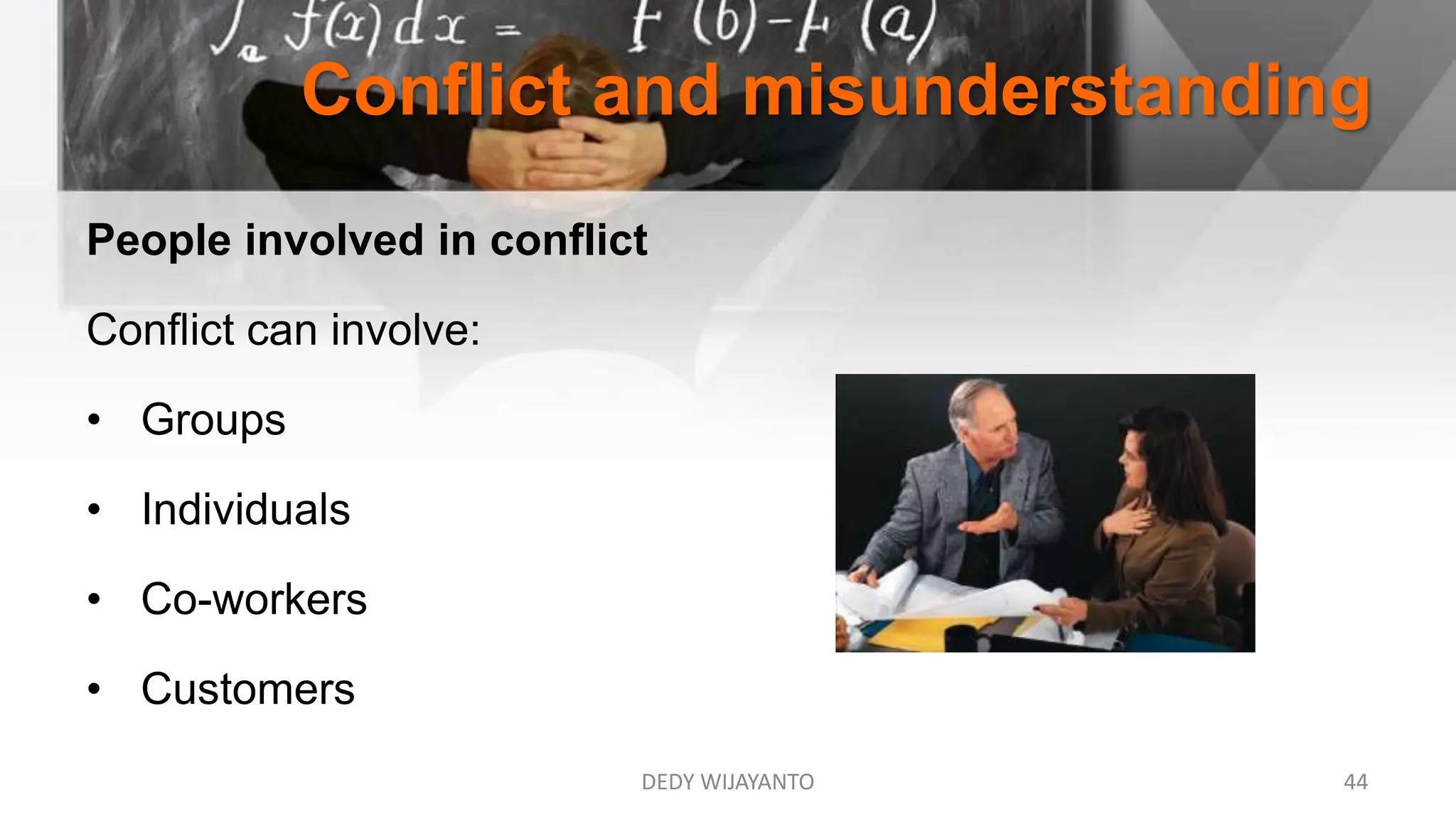 Conflict and misunderstanding
DEDY WIJAYANTO 44
People involved in conflict
Conflict can involve:
• Groups
• Individuals
• Co-workers
• Customers
 