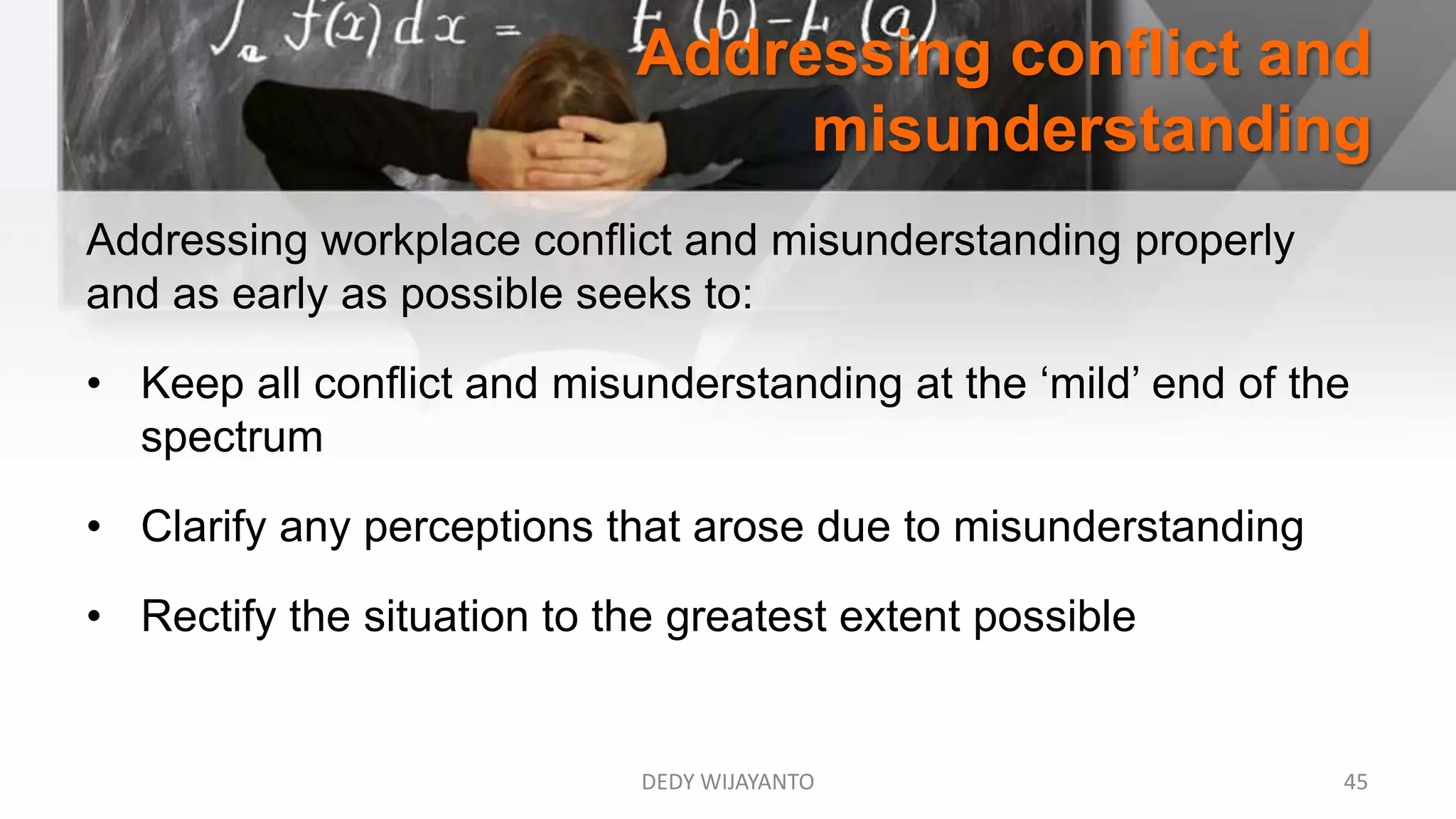 Addressing conflict and
misunderstanding
DEDY WIJAYANTO 45
Addressing workplace conflict and misunderstanding properly
and as early as possible seeks to:
• Keep all conflict and misunderstanding at the ‘mild’ end of the
spectrum
• Clarify any perceptions that arose due to misunderstanding
• Rectify the situation to the greatest extent possible
 