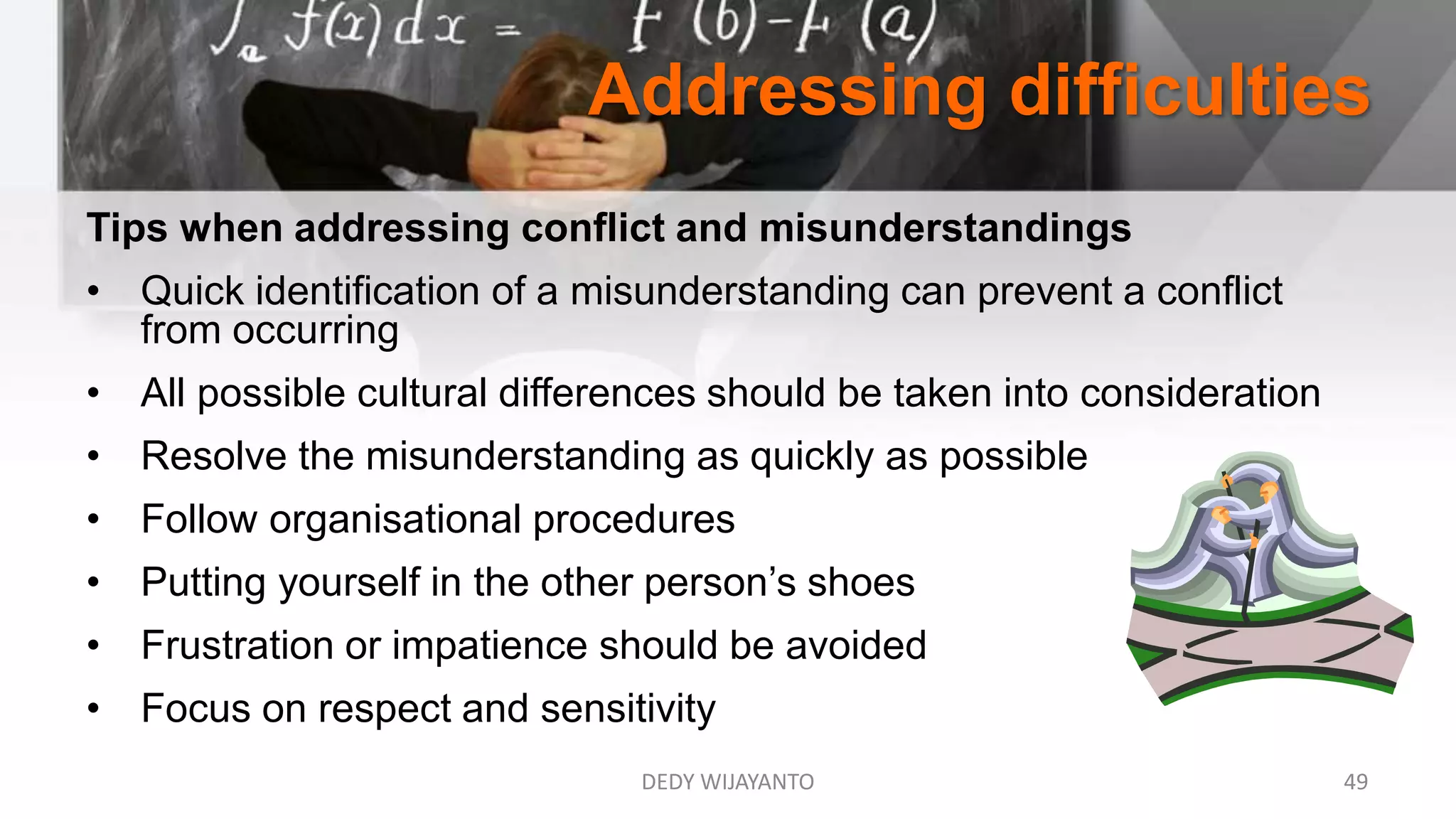 Addressing difficulties
DEDY WIJAYANTO 49
Tips when addressing conflict and misunderstandings
• Quick identification of a misunderstanding can prevent a conflict
from occurring
• All possible cultural differences should be taken into consideration
• Resolve the misunderstanding as quickly as possible
• Follow organisational procedures
• Putting yourself in the other person’s shoes
• Frustration or impatience should be avoided
• Focus on respect and sensitivity
 
