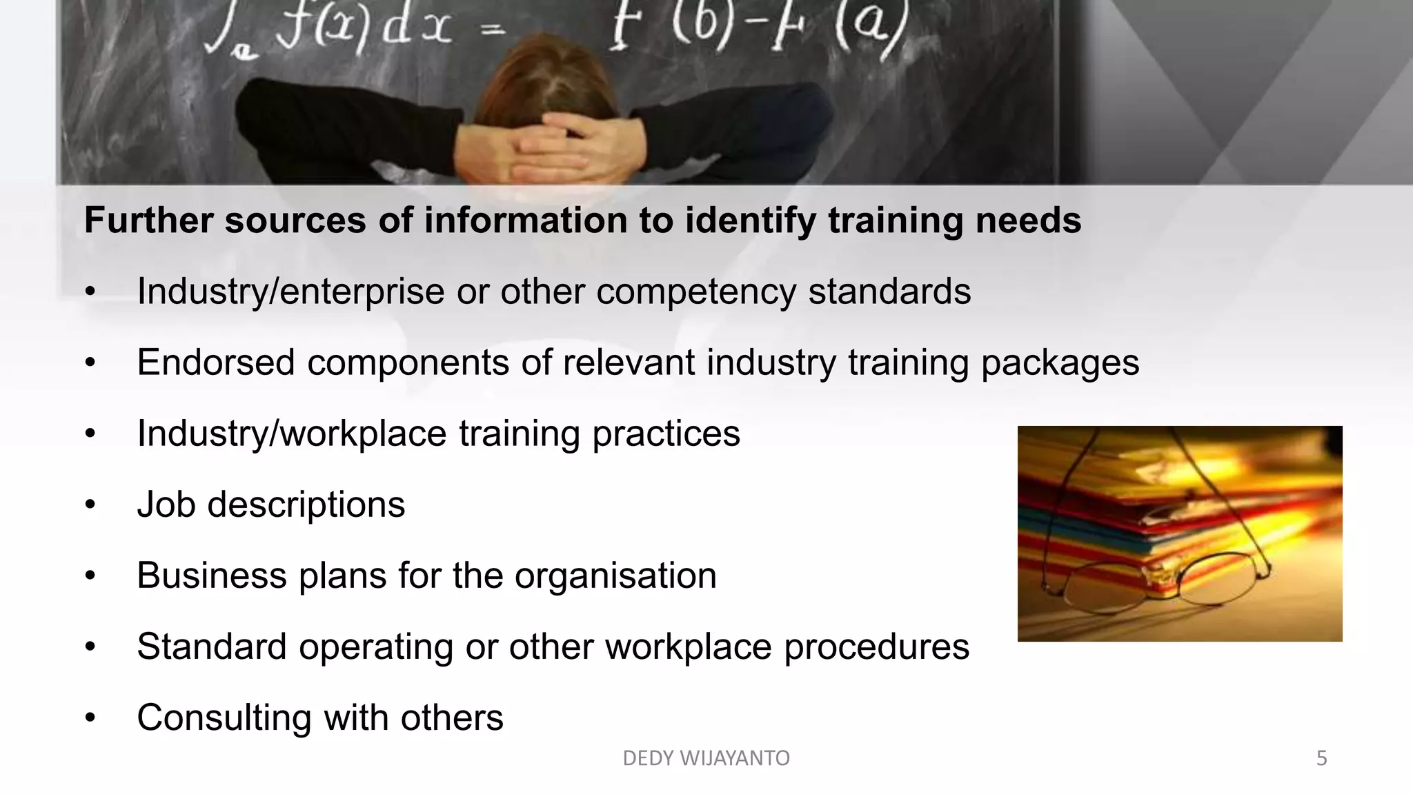 Further sources of information to identify training needs
• Industry/enterprise or other competency standards
• Endorsed components of relevant industry training packages
• Industry/workplace training practices
• Job descriptions
• Business plans for the organisation
• Standard operating or other workplace procedures
• Consulting with others
DEDY WIJAYANTO 5
 