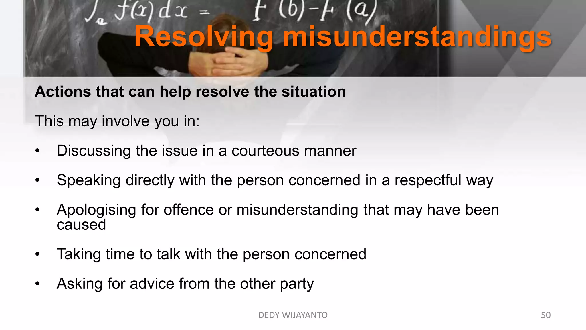 Resolving misunderstandings
DEDY WIJAYANTO 50
Actions that can help resolve the situation
This may involve you in:
• Discussing the issue in a courteous manner
• Speaking directly with the person concerned in a respectful way
• Apologising for offence or misunderstanding that may have been
caused
• Taking time to talk with the person concerned
• Asking for advice from the other party
 