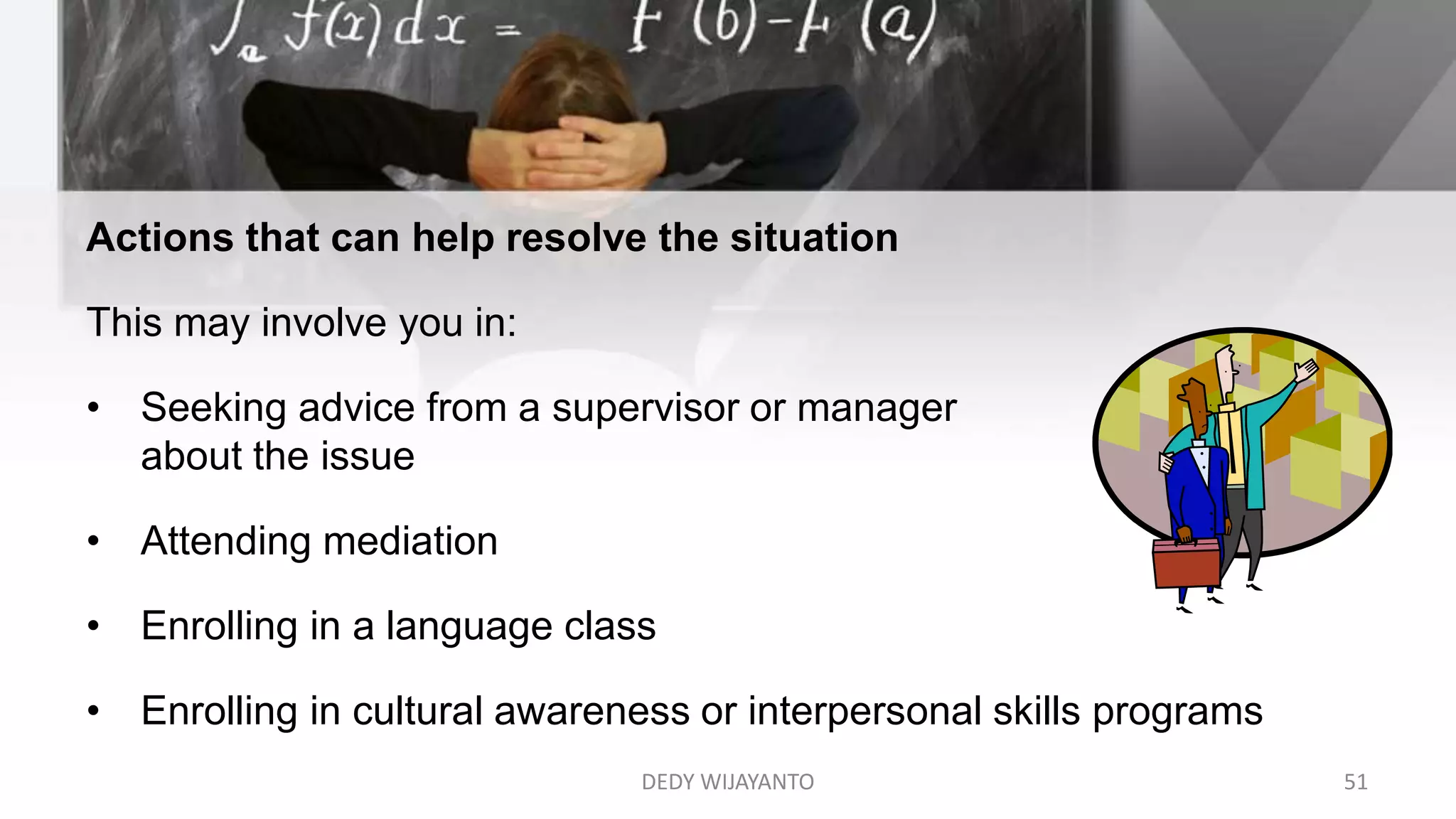 DEDY WIJAYANTO 51
Actions that can help resolve the situation
This may involve you in:
• Seeking advice from a supervisor or manager
about the issue
• Attending mediation
• Enrolling in a language class
• Enrolling in cultural awareness or interpersonal skills programs
 