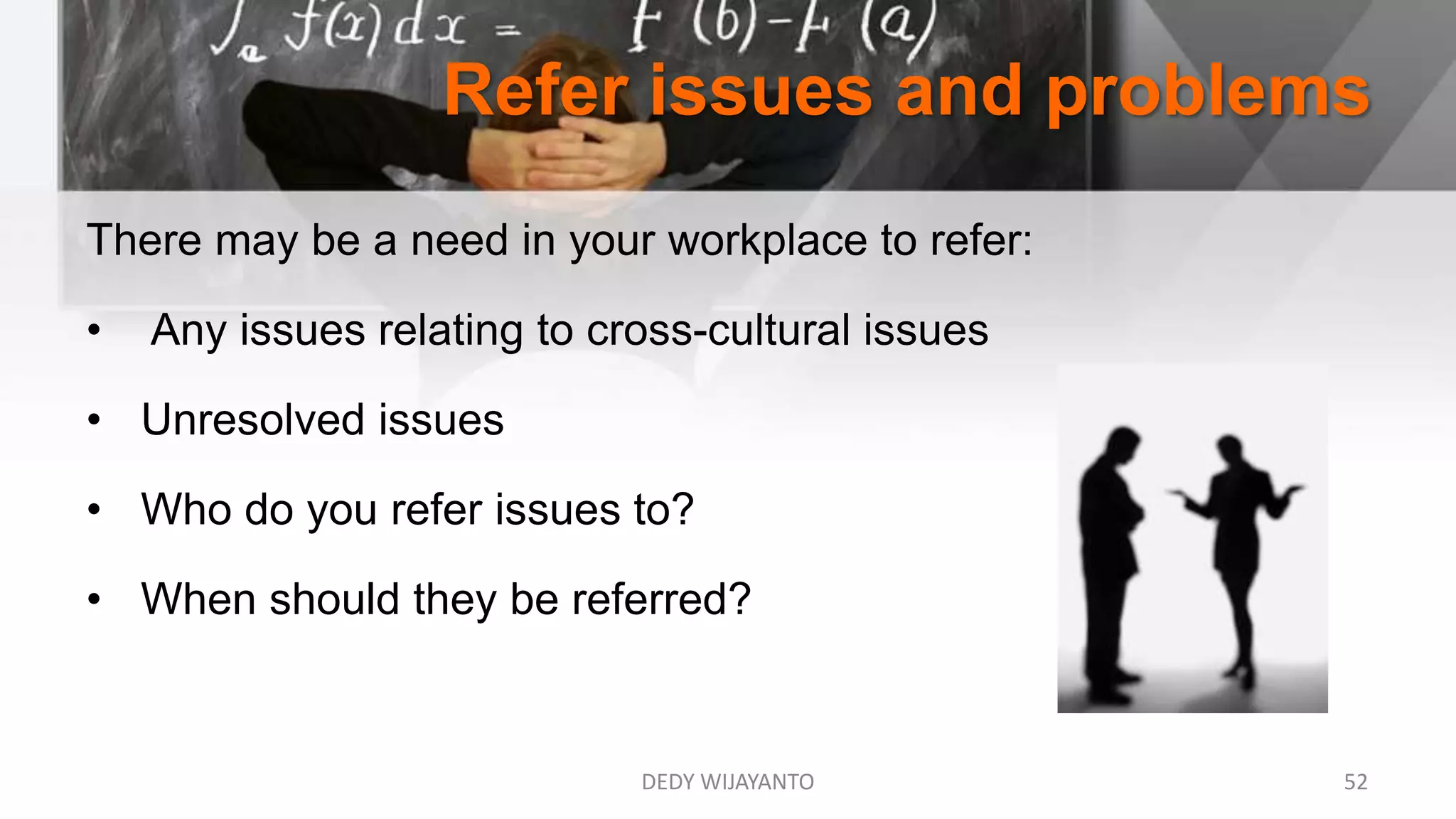 Refer issues and problems
DEDY WIJAYANTO 52
There may be a need in your workplace to refer:
• Any issues relating to cross-cultural issues
• Unresolved issues
• Who do you refer issues to?
• When should they be referred?
 
