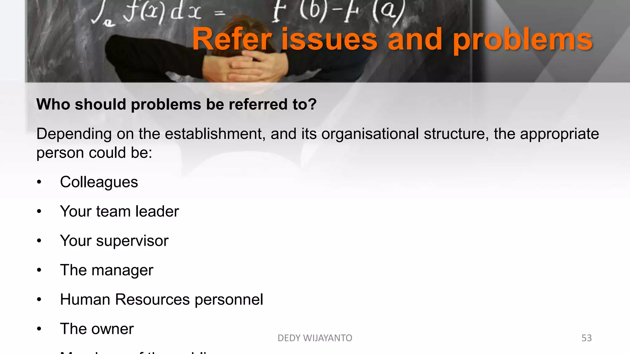 Refer issues and problems
DEDY WIJAYANTO 53
Who should problems be referred to?
Depending on the establishment, and its organisational structure, the appropriate
person could be:
• Colleagues
• Your team leader
• Your supervisor
• The manager
• Human Resources personnel
• The owner
 