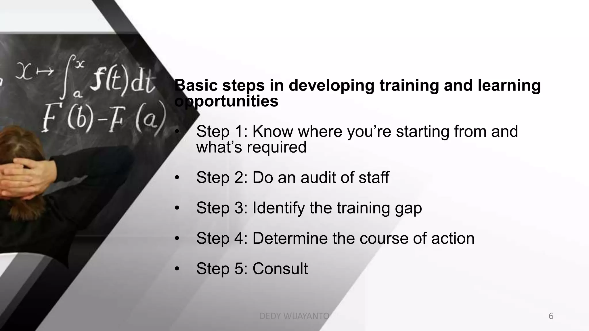 Basic steps in developing training and learning
opportunities
• Step 1: Know where you’re starting from and
what’s required
• Step 2: Do an audit of staff
• Step 3: Identify the training gap
• Step 4: Determine the course of action
• Step 5: Consult
DEDY WIJAYANTO 6
 
