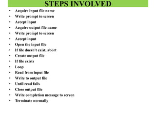 STEPS INVOLVED
• Acquire input file name
• Write prompt to screen
• Accept input
• Acquire output file name
• Write prompt to screen
• Accept input
• Open the input file
• If file doesn't exist, abort
• Create output file
• If file exists
• Loop
• Read from input file
• Write to output file
• Until read fails
• Close output file
• Write completion message to screen
• Terminate normally
 