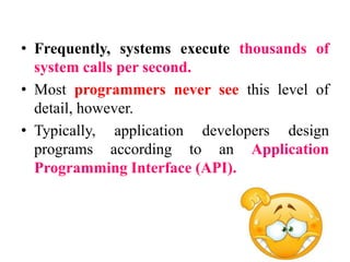 • Frequently, systems execute thousands of
system calls per second.
• Most programmers never see this level of
detail, however.
• Typically, application developers design
programs according to an Application
Programming Interface (API).
 