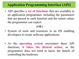 Application Programming Interface (API)
• API specifies a set of functions that are available to
an application programmer, including the parameters
that are passed to each function and the return values
the programmer can expect.
(OR)
• System of tools and resources in an OS enabling
developers to create software applications.
• As the operating system encounters these API
functions, it takes the desired action, so the
programmer does not need to know the details of
controlling the hardware.
 