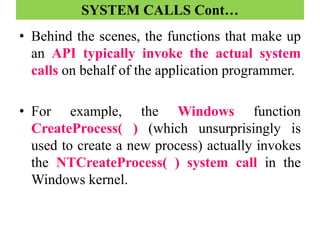 SYSTEM CALLS Cont…
• Behind the scenes, the functions that make up
an API typically invoke the actual system
calls on behalf of the application programmer.
• For example, the Windows function
CreateProcess( ) (which unsurprisingly is
used to create a new process) actually invokes
the NTCreateProcess( ) system call in the
Windows kernel.
 