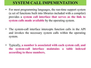 SYSTEM CALL IMPEMENTATION
• For most programming languages, the run-time support system
(a set of functions built into libraries included with a compiler)
provides a system call interface that serves as the link to
system calls made available by the operating system.
• The system-call interface intercepts function calls in the API
and invokes the necessary system calls within the operating
system.
• Typically, a number is associated with each system call, and
the system-call interface maintains a table indexed
according to these numbers.
 