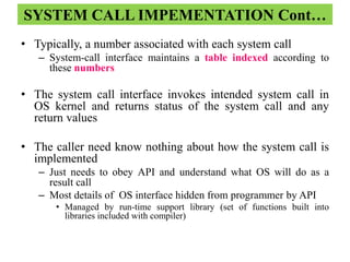 SYSTEM CALL IMPEMENTATION Cont…
• Typically, a number associated with each system call
– System-call interface maintains a table indexed according to
these numbers
• The system call interface invokes intended system call in
OS kernel and returns status of the system call and any
return values
• The caller need know nothing about how the system call is
implemented
– Just needs to obey API and understand what OS will do as a
result call
– Most details of OS interface hidden from programmer by API
• Managed by run-time support library (set of functions built into
libraries included with compiler)
 