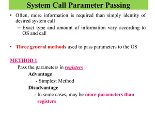 System Call Parameter Passing
• Often, more information is required than simply identity of
desired system call
– Exact type and amount of information vary according to
OS and call
• Three general methods used to pass parameters to the OS
METHOD 1
Pass the parameters in registers
Advantage
- Simplest Method
Disadvantage
- In some cases, may be more parameters than
registers
 