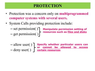 • Protection was a concern only on multiprogrammed
computer systems with several users.
• System Calls providing protection include:
– set permission( )
– get permission( )
– allow user( )
– deny user( )
PROTECTION
Manipulate permission setting of
resources such as files and disks
Specify whether particular users can
or cannot be allowed to access
certain resources
 