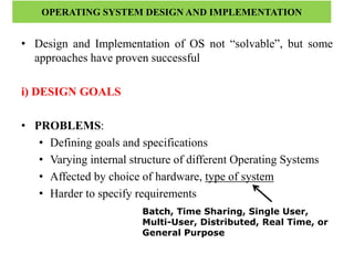 OPERATING SYSTEM DESIGN AND IMPLEMENTATION
• Design and Implementation of OS not “solvable”, but some
approaches have proven successful
i) DESIGN GOALS
• PROBLEMS:
• Defining goals and specifications
• Varying internal structure of different Operating Systems
• Affected by choice of hardware, type of system
• Harder to specify requirements
Batch, Time Sharing, Single User,
Multi-User, Distributed, Real Time, or
General Purpose
 
