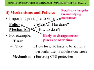 ii) Mechanisms and Policies
• Important principle to separate
Policy : What will be done?
Mechanism : How to do it?
• For example,
– Timer
– Policy : How long the timer to be set for a
particular user is a policy decision?
- Mechanism : Ensuring CPU protection
likely to change across
places or over time
Require a change in
the underlying
mechanism
OPERATING SYSTEM DESIGN AND IMPLEMENTATION Cont…
 