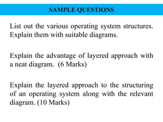 SAMPLE QUESTIONS
List out the various operating system structures.
Explain them with suitable diagrams.
Explain the advantage of layered approach with
a neat diagram. (6 Marks)
Explain the layered approach to the structuring
of an operating system along with the relevant
diagram. (10 Marks)
 