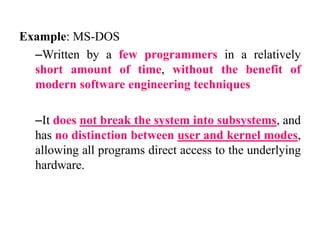 Example: MS-DOS
–Written by a few programmers in a relatively
short amount of time, without the benefit of
modern software engineering techniques
–It does not break the system into subsystems, and
has no distinction between user and kernel modes,
allowing all programs direct access to the underlying
hardware.
 