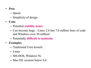 • Pros
– Speed
– Simplicity of design
• Cons
– Potential stability issues
– Can become huge - Linux 2.6 has 7.0 million lines of code
and Windows over 30 million!
– Potentially difficult to maintain
• Examples
– Traditional Unix kernels
– Linux
– MS-DOS, Windows 9x
– Mac OS versions below 8.6
 