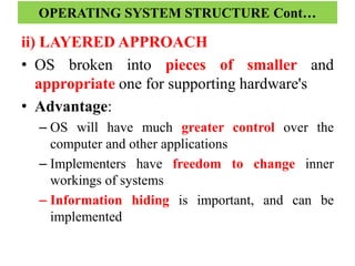 ii) LAYERED APPROACH
• OS broken into pieces of smaller and
appropriate one for supporting hardware's
• Advantage:
– OS will have much greater control over the
computer and other applications
– Implementers have freedom to change inner
workings of systems
– Information hiding is important, and can be
implemented
OPERATING SYSTEM STRUCTURE Cont…
 