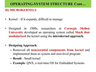 OPERATING-SYSTEM STRUCTURE Cont…
iii) MICROKERNELS
• Kernel – If it expands, difficult to manage
• Designed in 1980s, researchers at Carnegie Mellon
University developed an operating system called Mach that
modularized the kernel using the microkernel approach.
• Designing Approach:
– Removed all nonessential components from kernel and
implemented them as system and user-level program
– Result : Small kernel
– Example: QNX, a real-time OS for Embedded Systems
 