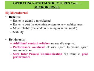 OPERATING-SYSTEM STRUCTURES Cont…
MICROKERNEL
iii) Microkernel
• Benefits:
– Easier to extend a microkernel
– Easier to port the operating system to new architectures
– More reliable (less code is running in kernel mode)
– Stability
• Detriments:
– Additional context switches are usually required
– Performance overhead of user space to kernel space
communication
– Slow Inter Process Communication can result in poor
performance
 
