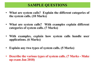 SAMPLE QUESTIONS
• What are system calls? Explain the different categories of
the system calls. (10 Marks)
• What are system calls? With examples explain different
categories of system calls. (7 Marks)
• With examples, explain how system calls handle user
applications. (6 Marks)
• Explain any two types of system calls. (5 Marks)
• Describe the various types of system calls. (7 Marks - Make
up exam Jan 2018)
 